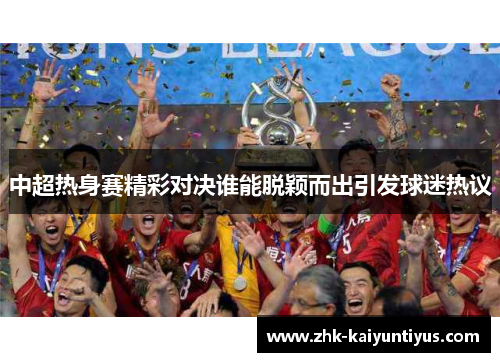 中超热身赛精彩对决谁能脱颖而出引发球迷热议 中超热身赛精彩对决谁能脱颖而出引发球迷热议