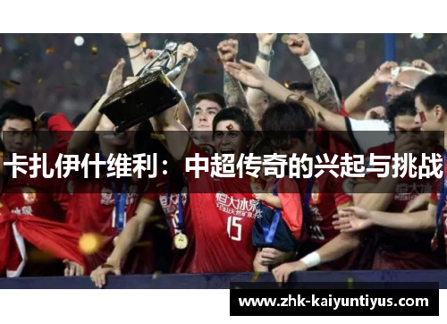 卡扎伊什维利:中超传奇的兴起与挑战 卡扎伊什维利:中超传奇的兴起与挑战