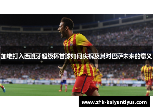 加维打入西班牙超级杯首球如何庆祝及其对巴萨未来的意义