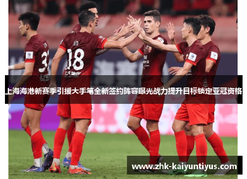 上海海港新赛季引援大手笔全新签约阵容曝光战力提升目标锁定亚冠资格