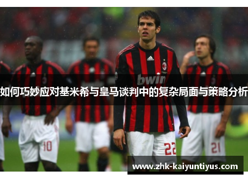 如何巧妙应对基米希与皇马谈判中的复杂局面与策略分析 如何巧妙应对基米希与皇马谈判中的复杂局面与策略分析