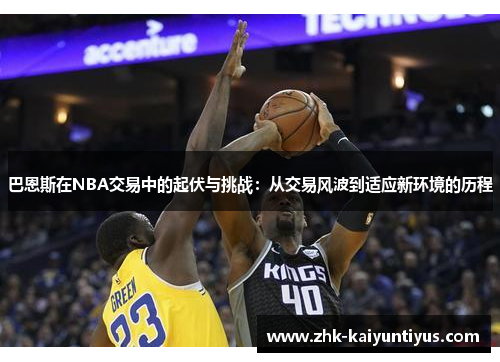 巴恩斯在NBA交易中的起伏与挑战:从交易风波到适应新环境的历程 巴恩斯在NBA交易中的起伏与挑战:从交易风波到适应新环境的历程