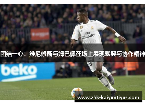 团结一心：维尼修斯与姆巴佩在场上展现默契与协作精神