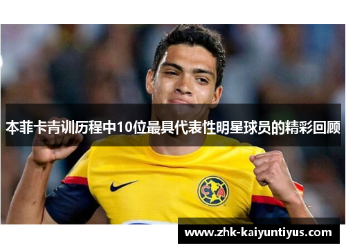本菲卡青训历程中10位最具代表性明星球员的精彩回顾