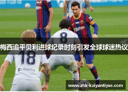 梅西追平贝利进球纪录时刻引发全球球迷热议