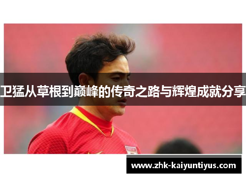 卫猛从草根到巅峰的传奇之路与辉煌成就分享