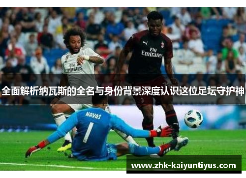 全面解析纳瓦斯的全名与身份背景深度认识这位足坛守护神 全面解析纳瓦斯的全名与身份背景深度认识这位足坛守护神