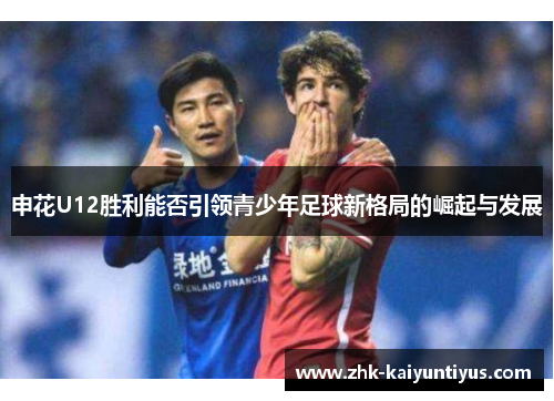 申花U12胜利能否引领青少年足球新格局的崛起与发展