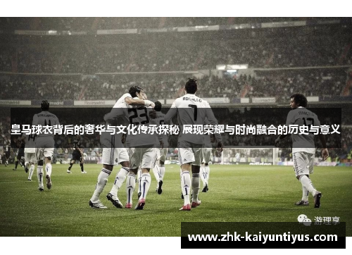 皇马球衣背后的奢华与文化传承探秘 展现荣耀与时尚融合的历史与意义