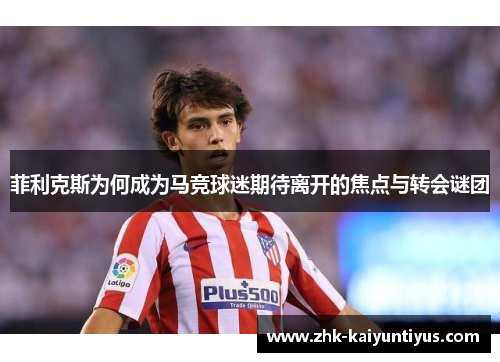 菲利克斯为何成为马竞球迷期待离开的焦点与转会谜团