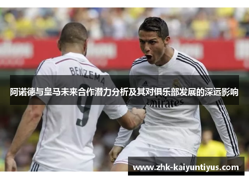 阿诺德与皇马未来合作潜力分析及其对俱乐部发展的深远影响 阿诺德与皇马未来合作潜力分析及其对俱乐部发展的深远影响