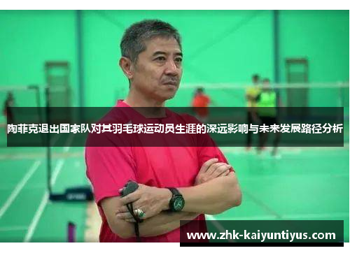 陶菲克退出国家队对其羽毛球运动员生涯的深远影响与未来发展路径分析