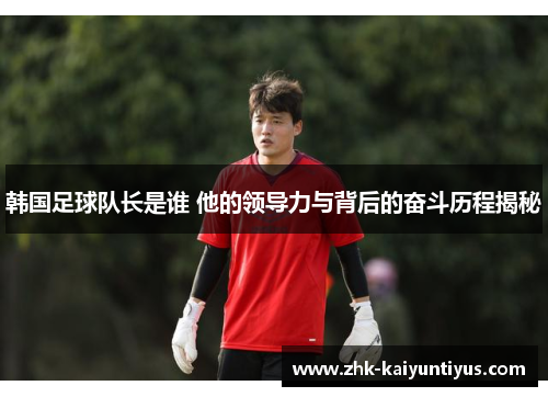 韩国足球队长是谁 他的领导力与背后的奋斗历程揭秘 韩国足球队长是谁 他的领导力与背后的奋斗历程揭秘