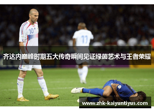 齐达内巅峰时期五大传奇瞬间见证绿茵艺术与王者荣耀 齐达内巅峰时期五大传奇瞬间见证绿茵艺术与王者荣耀