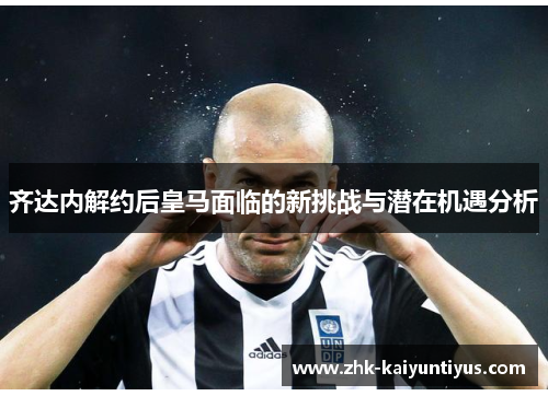 齐达内解约后皇马面临的新挑战与潜在机遇分析