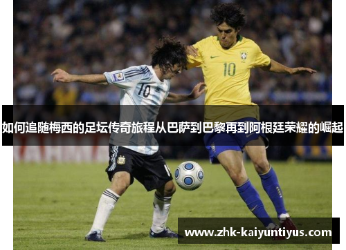 如何追随梅西的足坛传奇旅程从巴萨到巴黎再到阿根廷荣耀的崛起