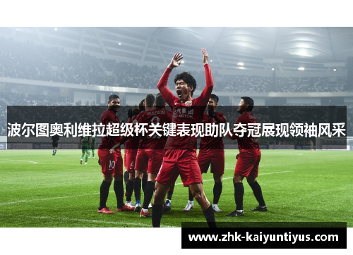 波尔图奥利维拉超级杯关键表现助队夺冠展现领袖风采 波尔图奥利维拉超级杯关键表现助队夺冠展现领袖风采