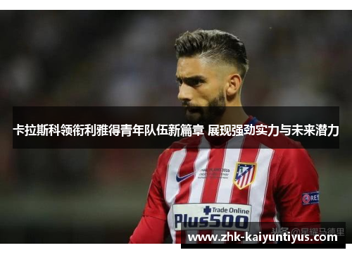 卡拉斯科领衔利雅得青年队伍新篇章 展现强劲实力与未来潜力 卡拉斯科领衔利雅得青年队伍新篇章 展现强劲实力与未来潜力