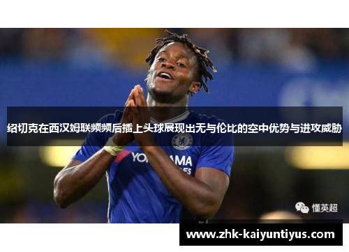 绍切克在西汉姆联频频后插上头球展现出无与伦比的空中优势与进攻威胁 绍切克在西汉姆联频频后插上头球展现出无与伦比的空中优势与进攻威胁