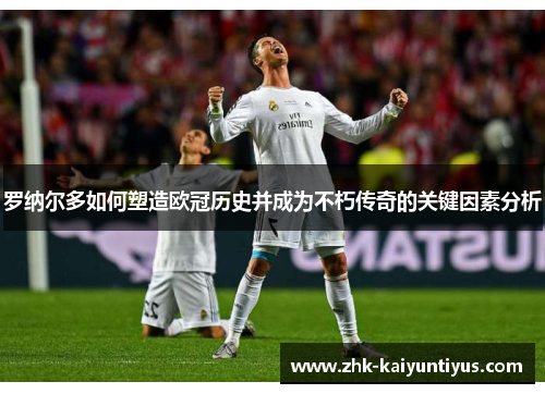 罗纳尔多如何塑造欧冠历史并成为不朽传奇的关键因素分析 罗纳尔多如何塑造欧冠历史并成为不朽传奇的关键因素分析
