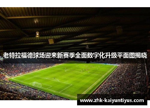 老特拉福德球场迎来新赛季全面数字化升级平面图揭晓